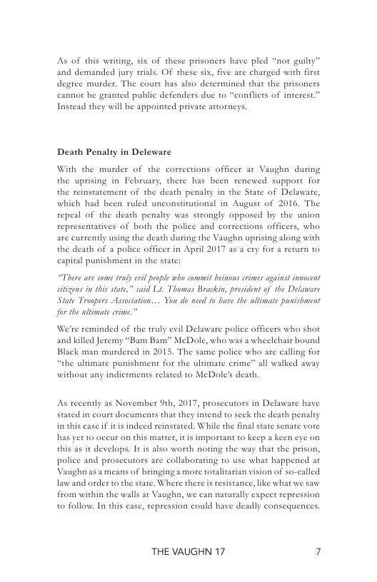 As of this writing, six of these prisoners have pled “not guilty” and demanded jury trials. OF these six, five are charged with first degree murder, The court has also determined that the prisoners cannot be granted public defenders duc to “conflits of interest.” Instead they will be appointed private attorneys.  Death Penalty in Deleware  With the murder of the corrections officer at Vaughn during the uprising in February, there has been renewed support for th penalty in the State of Delaware, which had been ruled unconstirutional in August of 2016, The repeal of the death penaley was strongly opposed by the union representatives of both the police and corrections officers, who are currently using the death during the Vaughn uprising along with the death of  police officer in April 2017 as a cry for a return to capital punishment in the state;  the reinstatement of the d  “There are some sy evl people who commit beinons crimes against innocent itizens in this state,” said L. Thomas Brackin, president of the Delaware State Troopers Assciation... You do nsed to bave the ultimate punishment for the ultimate crime.”  ‘re reminded of the truly evil Delaware police officers who shot and killed Jeremy “Bam Bam” McDole, who was a wheelchair bound Black man murdered in 2015. The same police who are calling for “the ultimate punishment for the ultimate crime” all walked away without any indictments related to MeDole’s death,  As recently as November 9th, 2017, prosecutors in Delaware have stated in court documents that they intend to seek the death penalty in this case f it s indecd reinstated. While the final state senate vore has yer to aceur on this matter, it is important to keep a keen eye on this as it develops. It is also worth noting the way that the prison, police and prosceutors are collaborating to use what happened at Vaughn as a means of bringing a mare totalitarian vision of so-called law and order to the state. Where there is resistance, ke what we saw from within the walls at Vaughn, we can naturally expect repression to follow: In this case, repression could have deadly consequences.  THE VAUGHN 17 7 